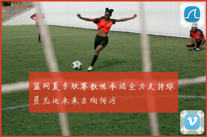 篮网夏季联赛教练承诺全力支持球员无论未来去向何方