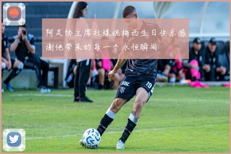 阿足协主席社媒祝梅西生日快乐感谢他带来的每一个永恒瞬间
