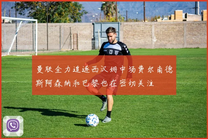 曼联全力追逐西汉姆中场费尔南德斯阿森纳和巴黎也在密切关注