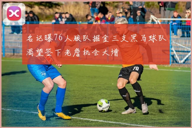 名记曝76人狼队掘金三支黑马球队渴望签下老詹机会大增