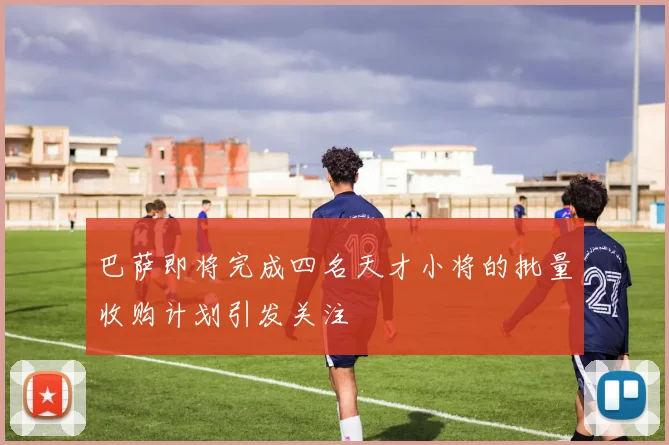巴萨即将完成四名天才小将的批量收购计划引发关注
