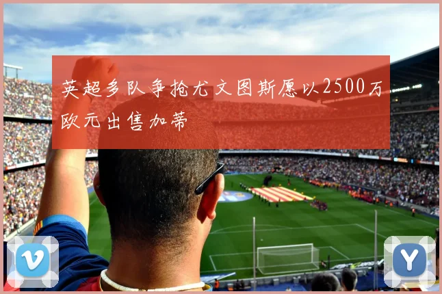 英超多队争抢尤文图斯愿以2500万欧元出售加蒂