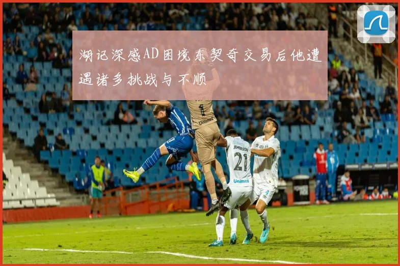 湖记深感AD困境东契奇交易后他遭遇诸多挑战与不顺