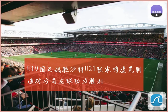 U19国足战胜沙特U21张家鸣虚晃制造对方乌龙球助力胜利