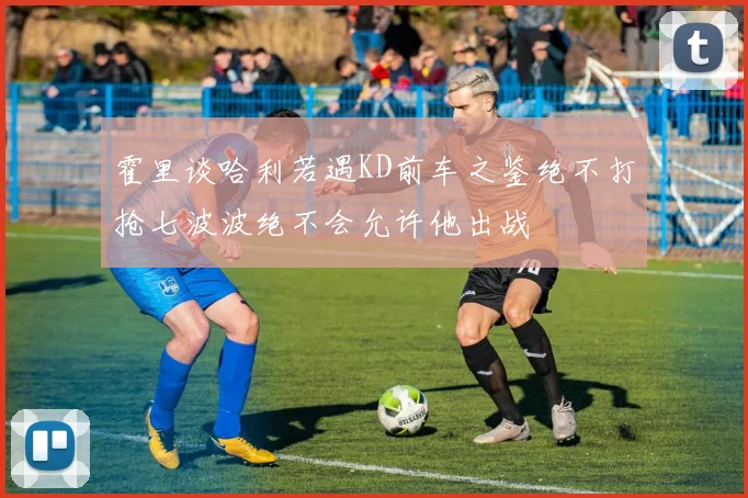 霍里谈哈利若遇KD前车之鉴绝不打抢七波波绝不会允许他出战