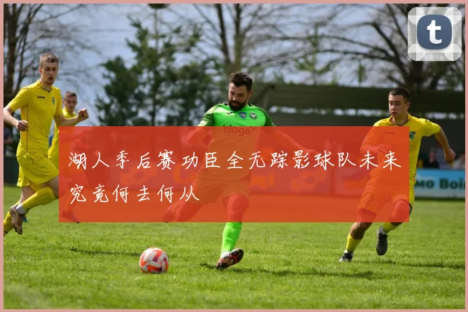 湖人季后赛功臣全无踪影球队未来究竟何去何从