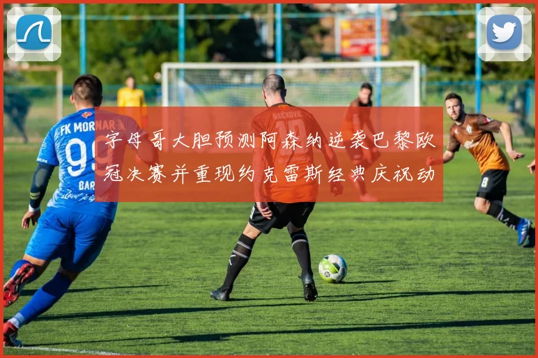 字母哥大胆预测阿森纳逆袭巴黎欧冠决赛并重现约克雷斯经典庆祝动作