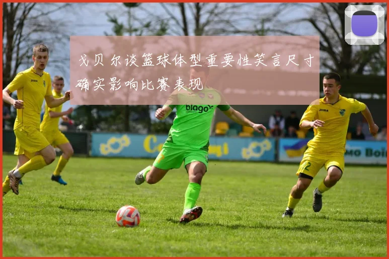 戈贝尔谈篮球体型重要性笑言尺寸确实影响比赛表现
