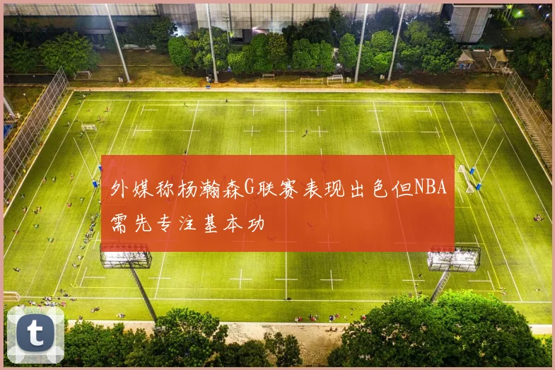 外媒称杨瀚森G联赛表现出色但NBA需先专注基本功