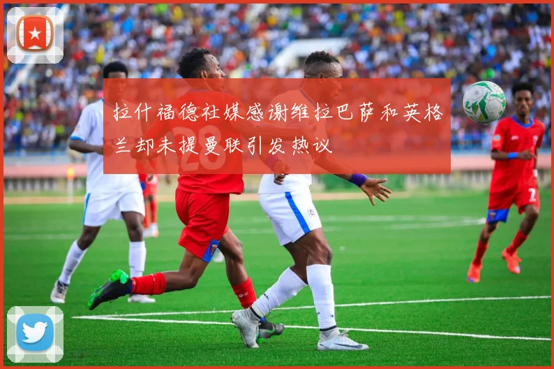 拉什福德社媒感谢维拉巴萨和英格兰却未提曼联引发热议