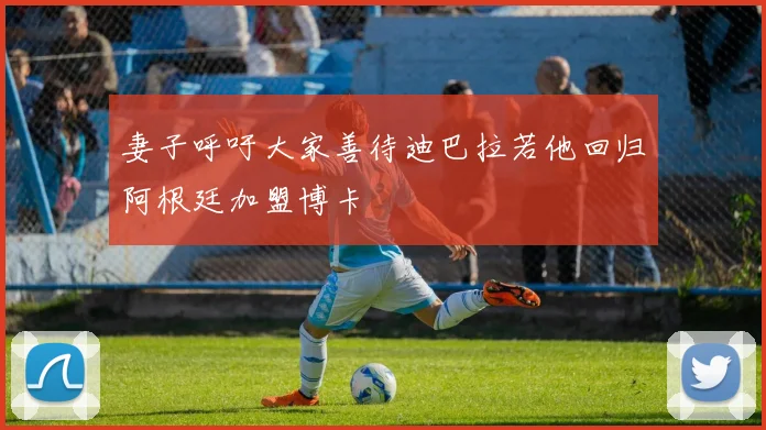 妻子呼吁大家善待迪巴拉若他回归阿根廷加盟博卡