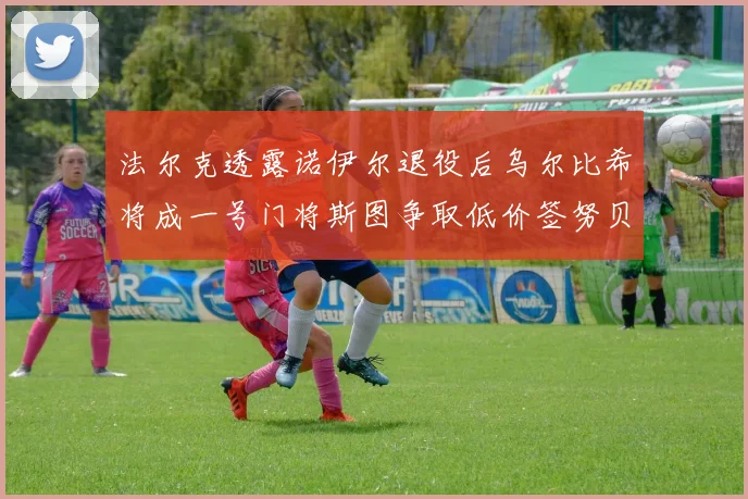 法尔克透露诺伊尔退役后乌尔比希将成一号门将斯图争取低价签努贝尔